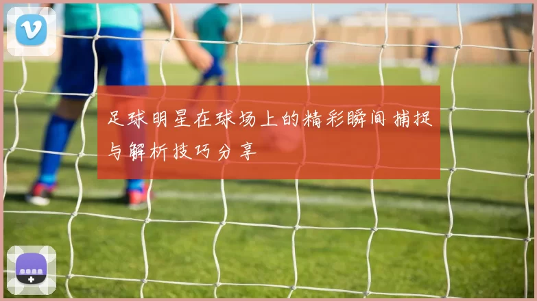 足球明星在球场上的精彩瞬间捕捉与解析技巧分享