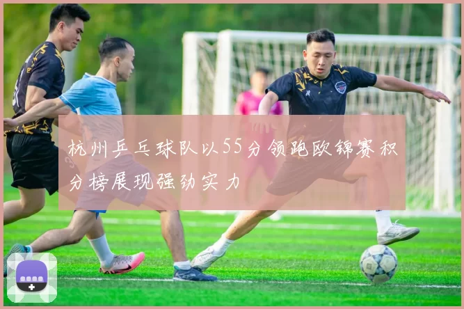 杭州乒乓球队以55分领跑欧锦赛积分榜展现强劲实力