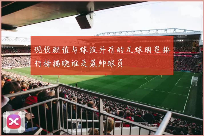 现役颜值与球技并存的足球明星排行榜揭晓谁是最帅球员