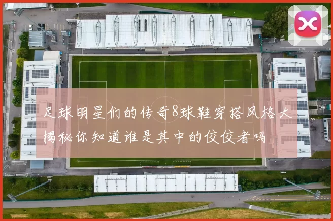 足球明星们的传奇8球鞋穿搭风格大揭秘你知道谁是其中的佼佼者吗