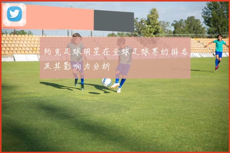 约克足球明星在全球足球界的排名及其影响力分析