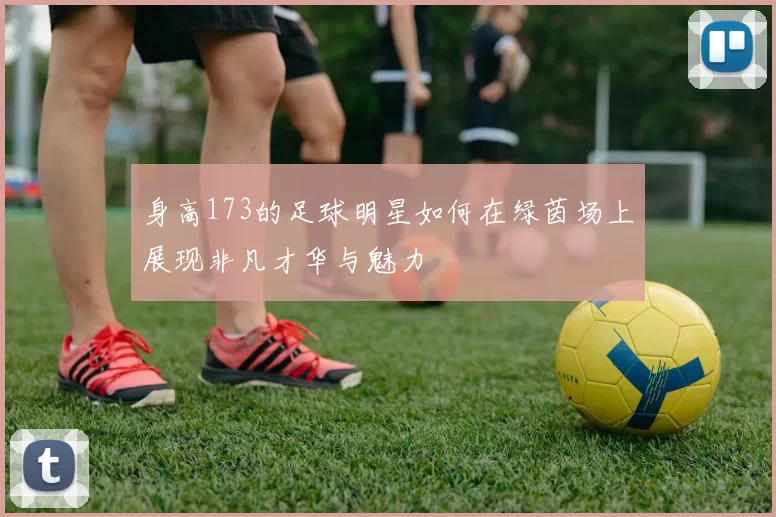 身高173的足球明星如何在绿茵场上展现非凡才华与魅力