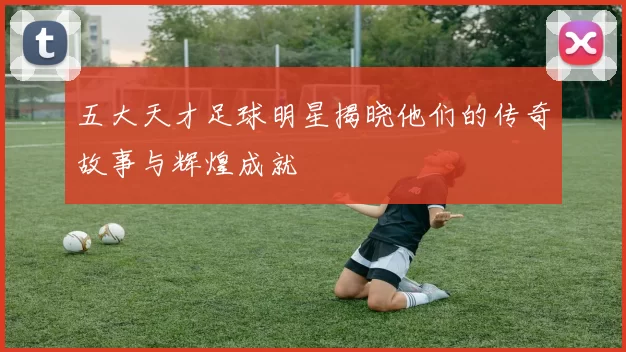 五大天才足球明星揭晓他们的传奇故事与辉煌成就