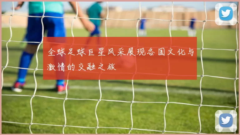 全球足球巨星风采展现各国文化与激情的交融之旅