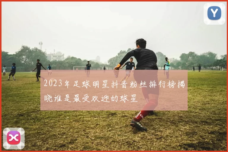 2023年足球明星抖音粉丝排行榜揭晓谁是最受欢迎的球星