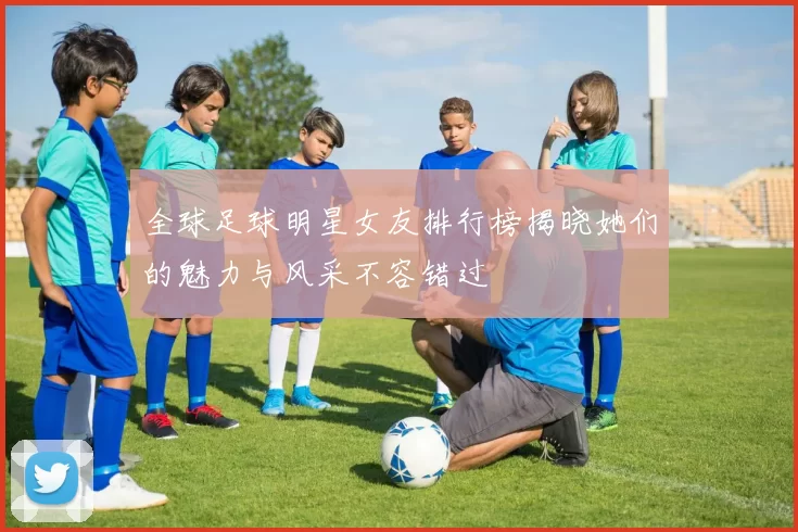 全球足球明星女友排行榜揭晓她们的魅力与风采不容错过