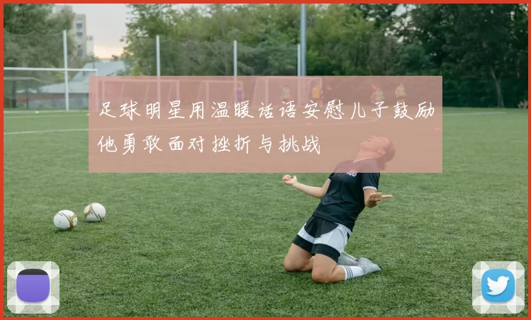 足球明星用温暖话语安慰儿子鼓励他勇敢面对挫折与挑战